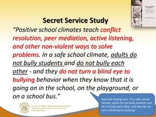 Secret Service Study
“Positive school climates teach conflict
resolution, peer mediation, active listening,
and other non-violent ways to solve
problems. In a safe school climate, adults do
not bully students and do not bully each
other - and they do not turn a blind eye to
bullying behavior when they know that it is
going on in the school, on the playground, or
on a school bus.”                Note the finding here: “In a safe school
                                               climate, adults do not bully students and
                                               do not bully each other, and they do not
                                               turn a blind eye to bullying.”
 