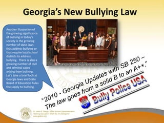 Georgia’s New Bullying Law
Another illustration of
the growing significance
of bullying in today’s
society is the growing
number of state laws
that address bullying or
that require local school
districts to address
bullying. There is also a
growing number of civil
and criminal cases
arising from bullying.
Let’s take a brief look at
Georgia laws and State
Board of Education Rules
that apply to bullying.
 