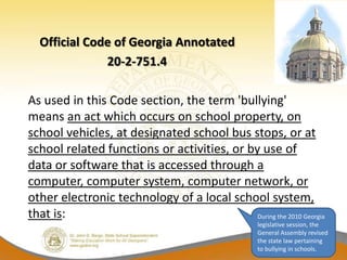Official Code of Georgia Annotated
              20-2-751.4

As used in this Code section, the term 'bullying'
means an act which occurs on school property, on
school vehicles, at designated school bus stops, or at
school related functions or activities, or by use of
data or software that is accessed through a
computer, computer system, computer network, or
other electronic technology of a local school system,
that is:                                     During the 2010 Georgia
                                                    legislative session, the
                                                    General Assembly revised
                                                    the state law pertaining
                                                    to bullying in schools.
 