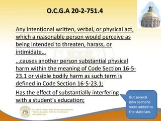 O.C.G.A 20-2-751.4

Any intentional written, verbal, or physical act,
which a reasonable person would perceive as
being intended to threaten, harass, or
intimidate…
…causes another person substantial physical
harm within the meaning of Code Section 16-5-
23.1 or visible bodily harm as such term is
defined in Code Section 16-5-23.1;
Has the effect of substantially interfering
                                               But several
with a student's education;                    new sections
                                                 were added to
                                                 the state law.
 