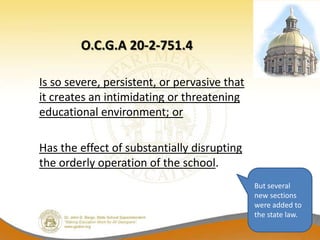 O.C.G.A 20-2-751.4

Is so severe, persistent, or pervasive that
it creates an intimidating or threatening
educational environment; or

Has the effect of substantially disrupting
the orderly operation of the school.
                                              But several
                                              new sections
                                              were added to
                                              the state law.
 
