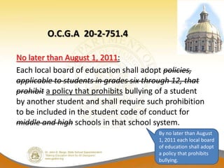 O.C.G.A 20-2-751.4

No later than August 1, 2011:
Each local board of education shall adopt policies,
applicable to students in grades six through 12, that
prohibit a policy that prohibits bullying of a student
by another student and shall require such prohibition
to be included in the student code of conduct for
middle and high schools in that school system.
                                        By no later than August
                                        1, 2011 each local board
                                        of education shall adopt
                                        a policy that prohibits
                                        bullying.
 
