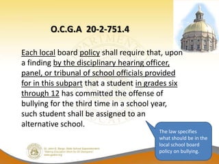 O.C.G.A 20-2-751.4

Each local board policy shall require that, upon
a finding by the disciplinary hearing officer,
panel, or tribunal of school officials provided
for in this subpart that a student in grades six
through 12 has committed the offense of
bullying for the third time in a school year,
such student shall be assigned to an
alternative school.
                                         The law specifies
                                         what should be in the
                                         local school board
                                         policy on bullying.
 
