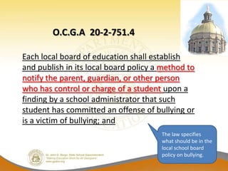 O.C.G.A 20-2-751.4

Each local board of education shall establish
and publish in its local board policy a method to
notify the parent, guardian, or other person
who has control or charge of a student upon a
finding by a school administrator that such
student has committed an offense of bullying or
is a victim of bullying; and
                                       The law specifies
                                       what should be in the
                                       local school board
                                       policy on bullying.
 