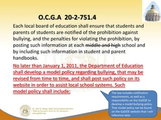 O.C.G.A 20-2-751.4
Each local board of education shall ensure that students and
parents of students are notified of the prohibition against
bullying, and the penalties for violating the prohibition, by
posting such information at each middle and high school and
by including such information in student and parent
handbooks.
No later than January 1, 2011, the Department of Education
shall develop a model policy regarding bullying, that may be
revised from time to time, and shall post such policy on its
website in order to assist local school systems. Such
model policy shall include:                     The law includes notification
                                                        requirements, as well as a
                                                        responsibility on the GaDOE to
                                                        develop a model bullying policy.
                                                        That model policy can be found
                                                        on the GaDOE website that I will
                                                        reference later.
 