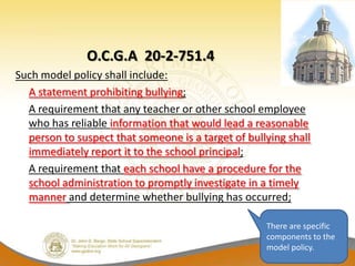 O.C.G.A 20-2-751.4
Such model policy shall include:
  A statement prohibiting bullying;
  A requirement that any teacher or other school employee
  who has reliable information that would lead a reasonable
  person to suspect that someone is a target of bullying shall
  immediately report it to the school principal;
  A requirement that each school have a procedure for the
  school administration to promptly investigate in a timely
  manner and determine whether bullying has occurred;

                                                    There are specific
                                                    components to the
                                                    model policy.
 