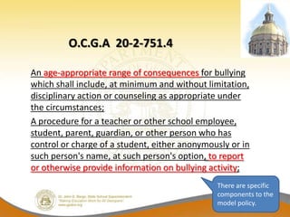O.C.G.A 20-2-751.4

An age-appropriate range of consequences for bullying
which shall include, at minimum and without limitation,
disciplinary action or counseling as appropriate under
the circumstances;
A procedure for a teacher or other school employee,
student, parent, guardian, or other person who has
control or charge of a student, either anonymously or in
such person's name, at such person's option, to report
or otherwise provide information on bullying activity;
                                               There are specific
                                               components to the
                                               model policy.
 