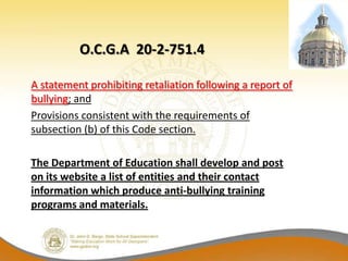 O.C.G.A 20-2-751.4

A statement prohibiting retaliation following a report of
bullying; and
Provisions consistent with the requirements of
subsection (b) of this Code section.

The Department of Education shall develop and post
on its website a list of entities and their contact
information which produce anti-bullying training
programs and materials.
 