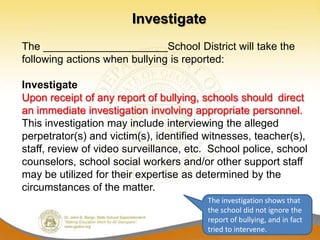 Investigate
The _____________________School District will take the
following actions when bullying is reported:

Investigate
Upon receipt of any report of bullying, schools should direct
an immediate investigation involving appropriate personnel.
This investigation may include interviewing the alleged
perpetrator(s) and victim(s), identified witnesses, teacher(s),
staff, review of video surveillance, etc. School police, school
counselors, school social workers and/or other support staff
may be utilized for their expertise as determined by the
circumstances of the matter.
                                         The investigation shows that
                                         the school did not ignore the
                                         report of bullying, and in fact
                                         tried to intervene.
 