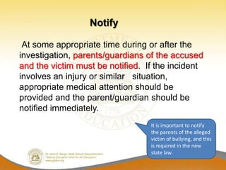 Notify

 At some appropriate time during or after the
investigation, parents/guardians of the accused
and the victim must be notified. If the incident
involves an injury or similar situation,
appropriate medical attention should be
provided and the parent/guardian should be
notified immediately.
                                  It is important to notify
                                  the parents of the alleged
                                  victim of bullying, and this
                                  is required in the new
                                  state law.
 