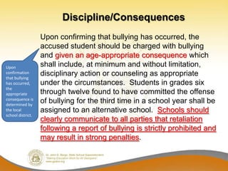 Discipline/Consequences
                   Upon confirming that bullying has occurred, the
                   accused student should be charged with bullying
                   and given an age-appropriate consequence which
Upon               shall include, at minimum and without limitation,
confirmation
that bullying
                   disciplinary action or counseling as appropriate
has occurred,      under the circumstances. Students in grades six
the
appropriate        through twelve found to have committed the offense
consequence is
determined by
                   of bullying for the third time in a school year shall be
the local          assigned to an alternative school. Schools should
school district.
                   clearly communicate to all parties that retaliation
                   following a report of bullying is strictly prohibited and
                   may result in strong penalties.
 