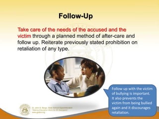 Follow-Up
Take care of the needs of the accused and the
victim through a planned method of after-care and
follow up. Reiterate previously stated prohibition on
retaliation of any type.




                                         Follow up with the victim
                                         of bullying is important.
                                         It also prevents the
                                         victim from being bullied
                                         again and it discourages
                                         retaliation.
 