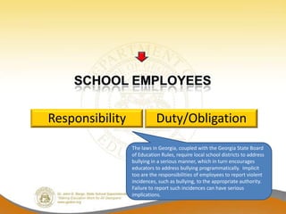 Responsibility              Duty/Obligation
                 The laws in Georgia, coupled with the Georgia State Board
                 of Education Rules, require local school districts to address
                 bullying in a serious manner, which in turn encourages
                 educators to address bullying programmatically. Implicit
                 too are the responsibilities of employees to report violent
                 incidences, such as bullying, to the appropriate authority.
                 Failure to report such incidences can have serious
                 implications.
 