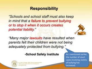 Responsibility
“Schools and school staff must also keep
in mind that a failure to prevent bullying
or to stop it when it occurs creates
potential liability.”

“Many major lawsuits have resulted when
parents felt their children were not being
adequately protected from bullying.”

          -School Safety Institute   As I mentioned earlier,
                                     the number of court
                                     cases involving victims
                                     of bullying has
                                     increased.
 