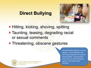 Direct Bullying

 Hitting, kicking, shoving, spitting
 Taunting, teasing, degrading racial
  or sexual comments
 Threatening, obscene gestures
                              Sometimes the obvious is not so
                              obvious. These behaviors are
                              NOT typical behavior for anyone
                              except bullies. Consequently,
                              they must not be dismissed as
                              typical, “kids will be kids”
                              behavior.
 