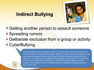 Indirect Bullying

 Getting another person to assault someone
 Spreading rumors
 Deliberate exclusion from a group or activity
 CyberBullying
         Indirect bullying can be very insidious, and this is noted in the Secret Service report we
         referenced earlier. I’ll give you an example. Walk into a school cafeteria during lunch and
         see if you see students walking around with a food tray trying unsuccessfully to find a
         place to sit. Or watch kids on a playground keep another student away from their group
         or off of a piece of playground equipment. Watch for students laughing at another
         student in the hallway. These are subtle but powerful examples of bullying, and they
         occur all too often.
 