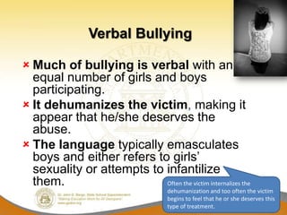 Verbal Bullying

 Much of bullying is verbal with an
  equal number of girls and boys
  participating.
 It dehumanizes the victim, making it
  appear that he/she deserves the
  abuse.
 The language typically emasculates
  boys and either refers to girls’
  sexuality or attempts to infantilize
  them.                    Often the victim internalizes the
                                      dehumanization and too often the victim
                                      begins to feel that he or she deserves this
                                      type of treatment.
 