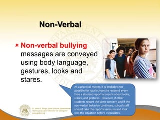 Non-Verbal

 Non-verbal bullying
  messages are conveyed
  using body language,
  gestures, looks and
  stares.
                As a practical matter, it is probably not
                possible for local schools to respond every
                time a student reports concern about looks,
                stares, and gestures. However, if other
                students report the same concern and if the
                non-verbal behavior continues, school staff
                should take the reports seriously and look
                into the situation before it escalates.
 