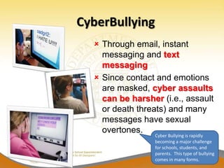 CyberBullying
   Through email, instant
    messaging and text
    messaging
   Since contact and emotions
    are masked, cyber assaults
    can be harsher (i.e., assault
    or death threats) and many
    messages have sexual
    overtones.
                 Cyber Bullying is rapidly
                 becoming a major challenge
                 for schools, students, and
                 parents. This type of bullying
                 comes in many forms.
 