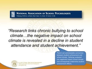 “Research links chronic bullying to school
 climate…the negative impact on school
climate is revealed in a decline in student
 attendance and student achievement.”
                           There is an unmistakable connection
                           between student achievement and
                           school climate. Bullying unabated
                           can negatively impact school climate
                           and consequently undermine student
                           achievement efforts.
 