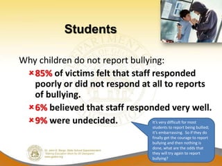 Students

Why children do not report bullying:
 85% of victims felt that staff responded
   poorly or did not respond at all to reports
   of bullying.
 6% believed that staff responded very well.
 9% were undecided.             It’s very difficult for most
                                          students to report being bullied;
                                          it’s embarrassing. So if they do
                                          finally get the courage to report
                                          bullying and then nothing is
                                          done, what are the odds that
                                          they will try again to report
                                          bullying?
 