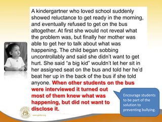 A kindergartner who loved school suddenly
showed reluctance to get ready in the morning,
and eventually refused to get on the bus
altogether. At first she would not reveal what
the problem was, but finally her mother was
able to get her to talk about what was
happening. The child began sobbing
uncontrollably and said she didn’t want to get
hurt. She said “a big kid” wouldn’t let her sit in
her assigned seat on the bus and told her he’d
beat her up in the back of the bus if she told
anyone. When other students on the bus
were interviewed it turned out
most of them knew what was               Encourage students
                                         to be part of the
happening, but did not want to           solution to
disclose it.                             preventing bullying.
 