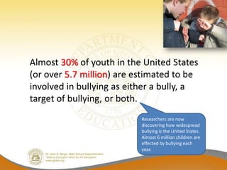 Almost 30% of youth in the United States
(or over 5.7 million) are estimated to be
involved in bullying as either a bully, a
target of bullying, or both.
                           Researchers are now
                           discovering how widespread
                           bullying is the United States.
                           Almost 6 million children are
                           effected by bullying each
                           year.
 