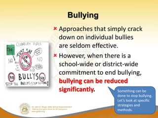 Bullying
 Approaches that simply crack
  down on individual bullies
  are seldom effective.
 However, when there is a
  school-wide or district-wide
  commitment to end bullying,
  bullying can be reduced
  significantly.       Something can be
                          done to stop bullying.
                          Let’s look at specific
                          strategies and
                          methods.
 