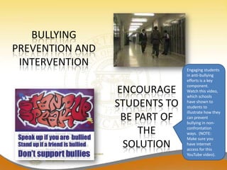 BULLYING
PREVENTION AND
 INTERVENTION
                               Engaging students
                               in anti-bullying
                               efforts is a key
                               component.
                 ENCOURAGE     Watch this video,
                               which schools
                 STUDENTS TO   have shown to
                               students to
                               illustrate how they
                  BE PART OF   can prevent
                               bullying in non-

                      THE      confrontation
                               ways. (NOTE:
                               Make sure you
                   SOLUTION    have internet
                               access for this
                               YouTube video).
 