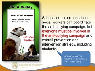 School counselors or school
social workers can coordinate
the anti-bullying campaign, but
everyone must be involved in
the anti-bullying campaign and
overall prevention and
intervention strategy, including
students.
             Focus on resources,
             including who can help or
             provide leadership.
 