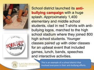 School district launched its anti-
bullying campaign with a huge
splash. Approximately 1,400
elementary and middle school
students, clad in red T-shirts with anti-
bullying logos, marched to the high
school stadium where they joined 800
high school students. Younger
classes paired up with older classes
for an upbeat event that included
games, lunch, bands, speeches
and interactive activities.
      This is an example of a school district that
      involved everyone in their anti-bullying efforts.
 