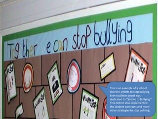 This is an example of a school
district’s efforts to stop bullying.
Every bulletin board was
dedicated to “Say No to Bullying.”
This district also implemented
the student contracts and many
other strategies to stop bullying.
 