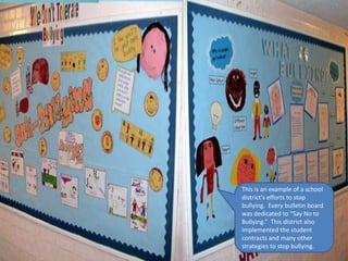 This is an example of a school
district’s efforts to stop
bullying. Every bulletin board
was dedicated to “Say No to
Bullying.” This district also
implemented the student
contracts and many other
strategies to stop bullying.
 