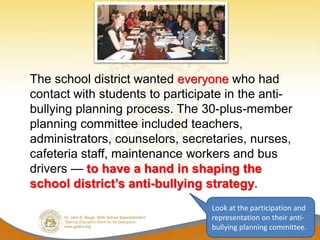 The school district wanted everyone who had
contact with students to participate in the anti-
bullying planning process. The 30-plus-member
planning committee included teachers,
administrators, counselors, secretaries, nurses,
cafeteria staff, maintenance workers and bus
drivers — to have a hand in shaping the
school district’s anti-bullying strategy.
                                 Look at the participation and
                                 representation on their anti-
                                 bullying planning committee.
 