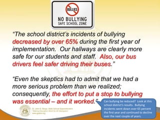 “The school district’s incidents of bullying
decreased by over 65% during the first year of
implementation. Our hallways are clearly more
safe for our students and staff. Also, our bus
drivers feel safer driving their buses.”

“Even the skeptics had to admit that we had a
more serious problem than we realized;
consequently, the effort to put a stop to bullying
was essential – and it worked.” Can bullying be reduced?Bullyingat this
                                   school district’s results.
                                                              Look

                                              incidents went down over 65 percent
                                              the first year and continued to decline
                                              over the next couple of years.
 