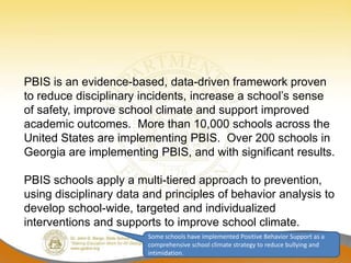 PBIS is an evidence-based, data-driven framework proven
to reduce disciplinary incidents, increase a school’s sense
of safety, improve school climate and support improved
academic outcomes. More than 10,000 schools across the
United States are implementing PBIS. Over 200 schools in
Georgia are implementing PBIS, and with significant results.

PBIS schools apply a multi-tiered approach to prevention,
using disciplinary data and principles of behavior analysis to
develop school-wide, targeted and individualized
interventions and supports to improve school climate.
                        Some schools have implemented Positive Behavior Support as a
                        comprehensive school climate strategy to reduce bullying and
                        intimidation.
 