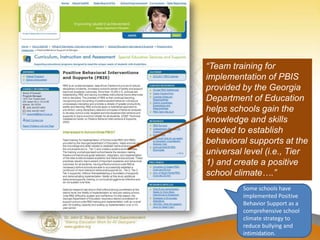 “Team training for
implementation of PBIS
provided by the Georgia
Department of Education
helps schools gain the
knowledge and skills
needed to establish
behavioral supports at the
universal level (i.e., Tier
1) and create a positive
school climate….”
         Some schools have
         implemented Positive
         Behavior Support as a
         comprehensive school
         climate strategy to
         reduce bullying and
         intimidation.
 