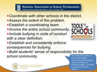 Coordinate with other schools in the district.
Assess the extent of the problem.
Establish a coordinating team.
Involve the entire school community.
Include bullying in code of conduct
with a clear definition.
Establish and consistently enforce
consequences for bullying.
Build students' sense of responsibility for the
school community.                       The National Association of
                                        School Psychologists
                                                  recommends several specific
                                                  steps for building anti-
                                                  bullying strategies. The NASP
                                                  has resources on their
                                                  website.
 