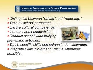 Distinguish between "ratting" and "reporting."
Train all school personnel.
Ensure cultural competence.
Increase adult supervision.
Conduct school-wide bullying
prevention activities.
Teach specific skills and values in the classroom.
Integrate skills into other curricula whenever
possible.
 