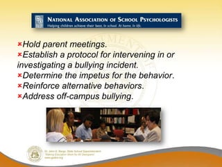 Hold parent meetings.
Establish a protocol for intervening in or
investigating a bullying incident.
Determine the impetus for the behavior.
Reinforce alternative behaviors.
Address off-campus bullying.
 