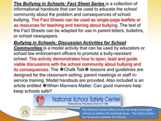 The Bullying in Schools: Fact Sheet Series is a collection of
informational handouts that can be used to educate the school
community about the problem and consequences of school
bullying. The Fact Sheets can be used as single-page leaflets or
as resources for teaching and training about bullying. The text of
the Fact Sheets can be adapted for use in parent letters, bulletins,
or school newspapers.
Bullying in Schools: Discussion Activities for School
Communities is a model activity that can be used by educators or
school law enforcement officers to promote a bully-resistant
school. The activity demonstrates how to open, lead and guide
viable discussions with the school community about bullying and
its consequences. The �Chalk Talk� lessons and guidelines are
designed for the classroom setting, parent meetings or staff in-
service training. Model handouts are provided. Also included is an
article entitled �When Manners Matter: Can good manners help
keep schools safe?



                                   The National School Safety Center has long encouraged
                                   schools to address the bullying issues. The Safety Center
                                   has resources available for schools.
 