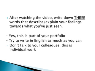   After watching the video, write down THREE
    words that describe/explain your feelings
    towards what you’ve just seen.

- Yes, this is part of your portfolio
- Try to write in English as much as you can
 - Don’t talk to your colleagues, this is
   individual work
 