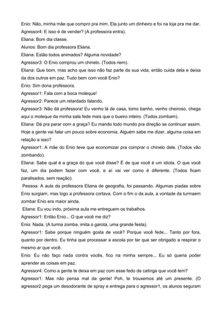 Enio: Não, minha mãe que compro pra mim. Ela junto um dinheiro e foi na loja pra me dar.
Agressor4: E isso é de vender? (A professora entra).
Eliana: Bom dia classe.
Alunos: Bom dia professora Eliana.
Eliana: Estão todos animados? Alguma novidade?
Agressor3: O Enio comprou um chinelo. (Todos riem).
Eliana: Que bom, mas acho que isso não faz parte da sua vida, então cuida dela e deixa
da dos outros em paz. Tudo bem com você Enio?
Enio: Sim dona professora.
Agressor1: Fala com a boca moleque!
Agressor2: Parece um retardado falando.
Agressor3: Não dá professora! Eu venho lá de casa, tomo banho, venho cheiroso, chega
aqui o moleque da minha sala fede mais que o bueiro inteiro. (Todos zombam).
Eliana: Dá pra parar com a graça? Eu mando todo mundo pra direção se continuar assim.
Hoje a gente vai falar um pouco sobre economia. Alguém sabe me dizer, alguma coisa em
relação a isso?
Agressor1: A mãe do Enio teve que economizar pra comprar o chinelo dele. (Todos vão
zombando).
Eliana: Sabe qual é a graça do que você disse? É de que você é um idiota. O que você
faz, um dia podem fazer com você, e aí vai ver como é diferente. (Todos ficam
paralisados, sem reação).
Pessoa: A aula da professora Eliana de geografia, foi passando. Algumas piadas sobre
Enio surgiam, mas logo a professora cortava. Com o fim o da aula, a vontade da turmaem
zombar Enio era maior ainda.
Eliana: Eu vou indo, próxima aula me entreguem os trabalhos.
Agressor1: Então Enio... O que você me diz?
Enio: Nada. (A turma zomba, imita o garota, uma grande festa).
Agressor1: Sabe porque ninguém gosta de você? Porque você fede... Tanto por fora,
quanto por dentro. Eu tinha que processar a escola por ter que ser obrigado a respirar o
mesmo ar que você.
Enio: Eu não faço nada contra vocês, fico na minha sempre... Eu só queria poder
aprender as coisas em paz.
Agressor4: Como a gente te deixa em paz com esse fedo de catinga que você tem?
Agressor1: Mas não pensa mal da gente! Poh, te trouxemos até um presente. (O
agressor2 pega um desodorante de spray e entrega para o agressor1, os alunos seguram
 