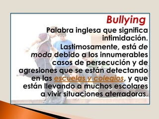 Bullying
        Palabra inglesa que significa
                         intimidación.
             Lastimosamente, está de
   moda debido a los innumerables
          casos de persecución y de
agresiones que se están detectando
   en las escuelas y colegios, y que
 están llevando a muchos escolares
      a vivir situaciones aterradoras.
 