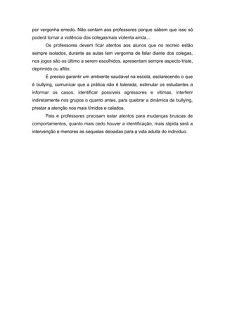por vergonha emedo. Não contam aos professores porque sabem que isso só
poderá tornar a violência dos colegasmais violenta ainda...
      Os professores devem ficar atentos aos alunos que no recreio estão
sempre isolados, durante as aulas tem vergonha de falar diante dos colegas,
nos jogos são os último a serem escolhidos, apresentam sempre aspecto triste,
deprimido ou aflito.
      É preciso garantir um ambiente saudável na escola, esclarecendo o que
é bullying, comunicar que a prática não é tolerada, estimular os estudantes a
informar os casos, identificar possíveis agressores e vitimas, interferir
indiretamente nos grupos o quanto antes, para quebrar a dinâmica de bullying,
prestar a atenção nos mais tímidos e calados.
      Pais e professores precisam estar atentos para mudanças bruscas de
comportamentos, quanto mais cedo houver a identificação, mais rápida será a
intervenção e menores as sequelas deixadas para a vida adulta do indivíduo.
 