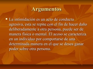 Argumentos
   La intimidación es un acto de conducta
    agresiva, esta se repite con el fin de hacer daño
    deliberada...
