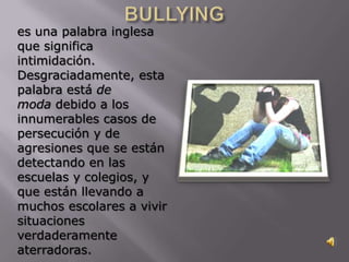 es una palabra inglesa
que significa
intimidación.
Desgraciadamente, esta
palabra está de
moda debido a los
innumerables casos de
persecución y de
agresiones que se están
detectando en las
escuelas y colegios, y
que están llevando a
muchos escolares a vivir
situaciones
verdaderamente
aterradoras.
 