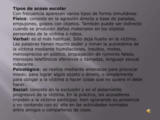 Tipos de acoso escolar
Con frecuencia aparecen varios tipos de forma simultánea:
Físico: consiste en la agresión directa a base de patadas,
empujones, golpes con objetos. También puede ser indirecto
cuando se producen daños materiales en los objetos
personales de la víctima o robos.
Verbal: es el más habitual. Sólo deja huella en la víctima.
Las palabras tienen mucho poder y minan la autoestima de
la víctima mediante humillaciones, insultos, motes,
menosprecios en público, propagación de rumores falsos,
mensajes telefónicos ofensivos o llamadas, lenguaje sexual
indecente…
Psicológico: se realiza mediante amenazas para provocar
miedo, para lograr algún objeto o dinero, o simplemente
para obligar a la víctima a hacer cosas que no quiere ni debe
hacer…
Social: consiste en la exclusión y en el aislamiento
progresivo de la víctima. En la práctica, los acosadores
impiden a la víctima participar, bien ignorando su presencia
y no contando con él/ ella en las actividades normales
entre amigos o compañeros de clase.
 