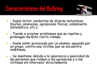   - Suele incluir conductas de diversa naturaleza
    (burlas, amenazas, agresiones físicas, aislamiento
    sistemático, etc.).
   - Tiende a originar problemas que se repiten y
    prolongan durante cierto tiempo.
   - Suele estar provocado por un alumno, apoyado por
    un grupo, contra una víctima que se encuentra
    indefensa.
   - Se mantiene debido a la ignorancia o pasividad de
    las personas que rodean a los agresores y a las
    víctimas sin intervenir directamente.
 