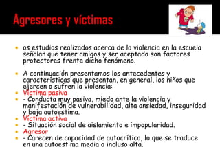    os estudios realizados acerca de la violencia en la escuela
    señalan que tener amigos y ser aceptado son factores
    protectores frente dicho fenómeno.
   A continuación presentamos los antecedentes y
    características que presentan, en general, los niños que
    ejercen o sufren la violencia:
   Víctima pasiva
   - Conducta muy pasiva, miedo ante la violencia y
    manifestación de vulnerabilidad, alta ansiedad, inseguridad
    y baja autoestima.
   Víctima activa
   - Situación social de aislamiento e impopularidad.
   Agresor
   - Carecen de capacidad de autocrítica, lo que se traduce
    en una autoestima media o incluso alta.
 